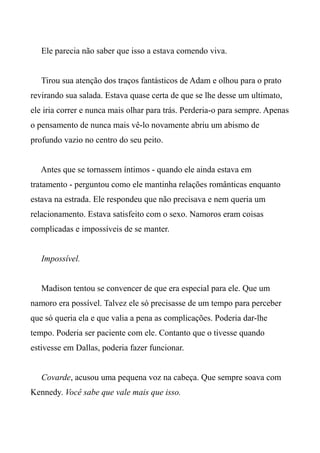 Ele parecia não saber que isso a estava comendo viva.
Tirou sua atenção dos traços fantásticos de Adam e olhou para o prato
revirando sua salada. Estava quase certa de que se lhe desse um ultimato,
ele iria correr e nunca mais olhar para trás. Perderia-o para sempre. Apenas
o pensamento de nunca mais vê-lo novamente abriu um abismo de
profundo vazio no centro do seu peito.
Antes que se tornassem íntimos - quando ele ainda estava em
tratamento - perguntou como ele mantinha relações românticas enquanto
estava na estrada. Ele respondeu que não precisava e nem queria um
relacionamento. Estava satisfeito com o sexo. Namoros eram coisas
complicadas e impossíveis de se manter.
Impossível.
Madison tentou se convencer de que era especial para ele. Que um
namoro era possível. Talvez ele só precisasse de um tempo para perceber
que só queria ela e que valia a pena as complicações. Poderia dar-lhe
tempo. Poderia ser paciente com ele. Contanto que o tivesse quando
estivesse em Dallas, poderia fazer funcionar.
Covarde, acusou uma pequena voz na cabeça. Que sempre soava com
Kennedy. Você sabe que vale mais que isso.
 