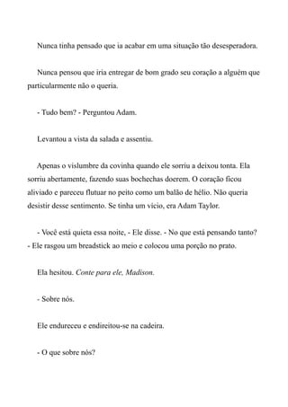 Nunca tinha pensado que ia acabar em uma situação tão desesperadora.
Nunca pensou que iria entregar de bom grado seu coração a alguém que
particularmente não o queria.
- Tudo bem? - Perguntou Adam.
Levantou a vista da salada e assentiu.
Apenas o vislumbre da covinha quando ele sorriu a deixou tonta. Ela
sorriu abertamente, fazendo suas bochechas doerem. O coração ficou
aliviado e pareceu flutuar no peito como um balão de hélio. Não queria
desistir desse sentimento. Se tinha um vício, era Adam Taylor.
- Você está quieta essa noite, - Ele disse. - No que está pensando tanto?
- Ele rasgou um breadstick ao meio e colocou uma porção no prato.
Ela hesitou. Conte para ele, Madison.
- Sobre nós.
Ele endureceu e endireitou-se na cadeira.
- O que sobre nós?
 
