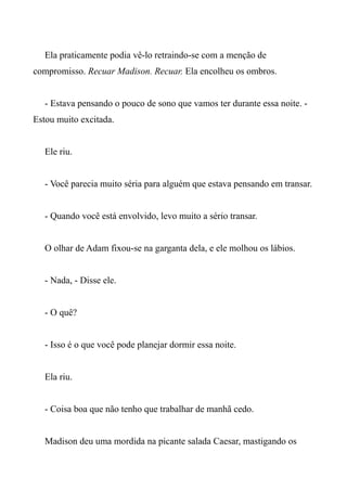 Ela praticamente podia vê-lo retraindo-se com a menção de
compromisso. Recuar Madison. Recuar. Ela encolheu os ombros.
- Estava pensando o pouco de sono que vamos ter durante essa noite. -
Estou muito excitada.
Ele riu.
- Você parecia muito séria para alguém que estava pensando em transar.
- Quando você está envolvido, levo muito a sério transar.
O olhar de Adam fixou-se na garganta dela, e ele molhou os lábios.
- Nada, - Disse ele.
- O quê?
- Isso é o que você pode planejar dormir essa noite.
Ela riu.
- Coisa boa que não tenho que trabalhar de manhã cedo.
Madison deu uma mordida na picante salada Caesar, mastigando os
 
