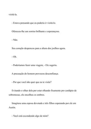 visitá-la.
- Estava pensando que eu poderia ir visitá-lo.
Ofereceu-lhe um sorriso brilhante e esperançoso.
- Não.
Seu coração despencou para a altura dos joelhos agora.
- Oh.
- Poderíamos fazer uma viagem, - Ele sugeriu.
A precaução do homem provocou desconfiança.
- Por que você não quer que eu te visite?
Evitando o olhar dela por estar olhando fixamente pro cardápio de
sobremesas, ele encolheu os ombros.
Imaginou uma esposa devotada e três filhos esperando por ele em
Austin.
- Você está escondendo algo de mim?
 