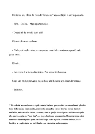Ele tirou seu olhar da foto de Tiramisú * do cardápio e sorriu para ela.
- Sim, - Bufou. - Meu apartamento.
- O que há de errado com ele?
Ele encolheu os ombros.
- Nada, até onde estou preocupado, mas é decorado com postêrs de
gatas nuas.
Ela riu.
- Sei como é a forma feminina. Por acaso tenho uma.
Com um brilho perverso nos olhos, ele lhe deu um olhar demorado.
- Eu notei.
* Tiramisú é uma sobremesa tipticamente italiana que consiste em camadas de pão-de-
ló ou bolachas de champanhe, embebidas em café e vinho, licor de cacau, licor de
amêndoa, entremeadas com o cremoso e macio queijo mascarpone, muito usado pela
alta gastronomia por “dar liga” aos ingredientes de uma receita. O mascarpone não é
nem doce nem salgado e para o tiramisú age como a parte cremosa do doce. Para
finalizar a receita deve ser polvilhado com chocolate meio amargo.
 
