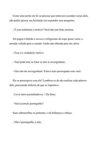 Como uma perita em ler as pessoas que tentavam esconder coisas dela,
não podia ignorar sua hesitação em responder suas perguntas.
- É esse realmente o motivo? Você não tem feito asneiras.
Ele pegou a bebida e sorveu o refrigerante do copo quase vazio, a
atenção voltada para o canudo. Ainda não olhando para ela, disse:
- Esse é o verdadeiro motivo.
- Você pode tirar as fotos se elas te envergonham.
- Elas não me envergonham. Estava mais preocupado com você.
Ele se preocupava com ela? Lembrou-se de não analisar cada palavra
dele, procurando indicíos de que se importava.
- Levei anos acumulando-os, - Ele disse.
- Você acumula pornográfia?
Suas sobrancelhas se juntaram, e ele balançou a cabeça.
- Não é pornográfia, é arte.
 