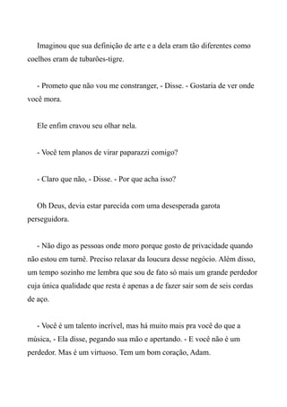 Imaginou que sua definição de arte e a dela eram tão diferentes como
coelhos eram de tubarões-tigre.
- Prometo que não vou me constranger, - Disse. - Gostaria de ver onde
você mora.
Ele enfim cravou seu olhar nela.
- Você tem planos de virar paparazzi comigo?
- Claro que não, - Disse. - Por que acha isso?
Oh Deus, devia estar parecida com uma desesperada garota
perseguidora.
- Não digo as pessoas onde moro porque gosto de privacidade quando
não estou em turnê. Preciso relaxar da loucura desse negócio. Além disso,
um tempo sozinho me lembra que sou de fato só mais um grande perdedor
cuja única qualidade que resta é apenas a de fazer sair som de seis cordas
de aço.
- Você é um talento incrível, mas há muito mais pra você do que a
música, - Ela disse, pegando sua mão e apertando. - E você não é um
perdedor. Mas é um virtuoso. Tem um bom coração, Adam.
 