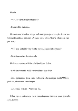 Ele riu.
- Você, de verdade acredita nisso?
- Eu acredito. Vejo isso.
Ele sustentou seu olhar tempo suficiente para que a atenção fizesse seu
batimento cardíaco acelerar. Oh Deus, esses olhos. Queria olhar para eles
por eras.
- Você está tentando virar minha cabeça, Madison Fairbanks?
- Só se isso estiver funcionando.
Ele levou a mão aos lábios e beijou-lhe os dedos.
- Está funcionando. Você sempre sabe o que dizer.
Então porque não disse o que realmente estava em sua mente? Olhou
para ele, recolhendo sua coragem.
- Acabou de comer? - Perguntou ele.
Olhou para o prato quase cheio e depois para o banheiro ainda ocupado.
Saia, pessoa.
 