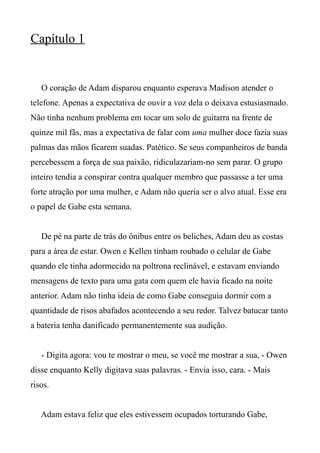 Capítulo 1
O coração de Adam disparou enquanto esperava Madison atender o
telefone. Apenas a expectativa de ouvir a voz dela o deixava estusiasmado.
Não tinha nenhum problema em tocar um solo de guitarra na frente de
quinze mil fãs, mas a expectativa de falar com uma mulher doce fazia suas
palmas das mãos ficarem suadas. Patético. Se seus companheiros de banda
percebessem a força de sua paixão, ridiculazariam-no sem parar. O grupo
inteiro tendia a conspirar contra qualquer membro que passasse a ter uma
forte atração por uma mulher, e Adam não queria ser o alvo atual. Esse era
o papel de Gabe esta semana.
De pé na parte de trás do ônibus entre os beliches, Adam deu as costas
para a área de estar. Owen e Kellen tinham roubado o celular de Gabe
quando ele tinha adormecido na poltrona reclinável, e estavam enviando
mensagens de texto para uma gata com quem ele havia ficado na noite
anterior. Adam não tinha ideia de como Gabe conseguia dormir com a
quantidade de risos abafados acontecendo a seu redor. Talvez batucar tanto
a bateria tenha danificado permanentemente sua audição.
- Digita agora: vou te mostrar o meu, se você me mostrar a sua, - Owen
disse enquanto Kelly digitava suas palavras. - Envia isso, cara. - Mais
risos.
Adam estava feliz que eles estivessem ocupados torturando Gabe,
 