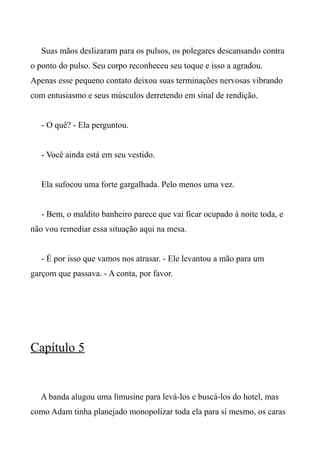 Suas mãos deslizaram para os pulsos, os polegares descansando contra
o ponto do pulso. Seu corpo reconheceu seu toque e isso a agradou.
Apenas esse pequeno contato deixou suas terminações nervosas vibrando
com entusiasmo e seus músculos derretendo em sinal de rendição.
- O quê? - Ela perguntou.
- Você ainda está em seu vestido.
Ela sufocou uma forte gargalhada. Pelo menos uma vez.
- Bem, o maldito banheiro parece que vai ficar ocupado à noite toda, e
não vou remediar essa situação aqui na mesa.
- É por isso que vamos nos atrasar. - Ele levantou a mão para um
garçom que passava. - A conta, por favor.
Capítulo 5
A banda alugou uma limusine para levá-los e buscá-los do hotel, mas
como Adam tinha planejado monopolizar toda ela para si mesmo, os caras
 