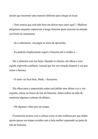 teriam que encontrar uma maneira diferente para chegar ao local.
- Tem certeza que está tudo bem em deixar meu carro aqui? - Madison
perguntou enquanto esperavam a longa limusine preta encostar na entrada
em frente ao restaurante.
- Se o rebocarem, vou pagar as taxas de apreensão.
- Eu poderia simplesmente seguir a limusine até o estádio e …
Ele a silenciou com um beijo. Quando se afastou, ela olhou-o com
aquela expressão confiante, sensual que fez seu coração disparar e seu pau
armar a barraca.
- O carro vai ficar bem, Madi, - Sussurrou.
Ela olhou para o empoeirado sedan azul pálido uma última vez e, em
seguida, entrou no banco de trás da limusine. Adam enfiou na mão do
motorista algumas centenas de dólares.
- Dê algumas voltas por um tempo.
O motorista acenou com a cabeça como se não soubesse por que Adam
queria passar um tempo sozinho com a bela mulher esperando na parte de
trás da limusine.
 