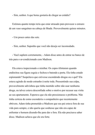- Sim, senhor. A que horas gostaria de chegar ao estádio?
Estimou quanto tempo teria que estar atrasado para provocar o estouro
de um vaso sanguíneo na cabeça de Shade. Provavelmente quinze minutos.
- Um pouco antes das sete.
- Sim, senhor. Suponho que você não deseja ser incomodado.
- Você supõem corretamente, - Adam disse antes de entrar no banco de
trás para o ar-condicionado com Madison.
Ela estava inspecionado o minibar. Os copos tilintaram quando
endireitou sua figura esguia e fechou-o batendo a porta. Ela tinha estado
espionando? Suspeitava que estivesse escondendo drogas ou o quê? Ela
estava agindo de modo estranho à noite toda. Pressentindo sua culpa,
provavelmente adivinhou que tinha mentido sobre não usar nenhuma
droga, ou talvez estava desconfiada sobre o motivo por recusar sua visita
ao seu apartamento. Esperava que ela não pressionasse o problema. Não
tinha certeza de como esconderia o companheiro que recentemente
obtivera. Adam tinha prometido a Madison que seu pai estava fora de sua
vida para sempre, e não queria que soubesse que não era capaz de
enfrentar o homem dizendo-lhe para dar o fora. Ela não precisava saber
disso. Madison achava que ele era forte.
 