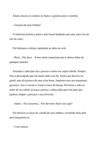 Adam colocou os cookies no banco e apontou para o minibar.
- Gostaria de uma bebida?
O motorista fechou a porta e eles foram banhados por uma suave luz do
teto do carro.
Ela balançou a cabeça, apertando as mãos no colo.
- Bom, - Ele disse. - Estou muito impaciente pra te deixar beber de
qualquer maneira.
Estendeu a mão para ela e puxou-a contra seu corpo esbelto. Sempre
ficava preocupado que era muito rude com ela. Sentia que deveria ser
gentil, mas ela gostava de uma coisa bruta. Implorava por um tratamento
grosseiro. Isso o excitava. Fazia-o louco de desejo. Envolveu a mão ao
redor de seu cabelo na nuca e puxou a cabeça dela para trás para que
pudesse chupar o pescoço e sua clavícula.
- Adam, - Ela sussurrou, - Nós devemos fazer isso aqui?
Ele deslizou as alças do vestido de seus ombros, revelando mais pele
para banquetear-se.
- Com certeza.
 