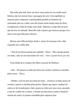 Não tinha jeito dele fazer um show nessa noite em seu estado atual.
Inferno, não iria mesmo fazer a passagem de som. Uma rapidinha na
limusine para compensar a oportunidade perdida no banheiro do
restaurante não era o ideal, mas não teriam muito tempo antes do show.
Compensaria a falta de tempo mais tarde. Adoraria o corpo dela do jeito
que deveria ser adorado. Daria-lhe todo o prazer que merecia, porque era a
única coisa que tinha para oferecer.
Deixou uma trilha de beijos desde a marca de nascença sob o olho
esquerdo até a orelha dela.
- Você já me deixou pronto pra explodir, - Disse. - Não consigo pensar
em nada, a não ser em estar dentro de você. - Vinte e quatro horas por dia.
Uma lufada de ar escapou dos lábios sensuais de Madison.
- Sim. - Ela passou as mãos por baixo do vestido e deslizou a calcinha
pelas coxas. - Tire-a.
- Mulher, você me provoca além da razão. - Arrancou as botas pretas de
cowboy e puxou a calcinha pelas pernas. Depois que jogou o pedaço de
cetim cor de lavanda para o lado, passou as mãos por suas coxas, puxando
a saia do vestido até a cintura. A bunda nua descansou contra a borda do
assento de couro; As pernas estendidas pelo espaçoso piso.
 