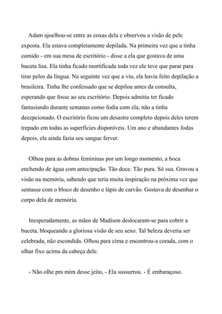 Adam ajoelhou-se entre as coxas dela e observou a visão de pele
exposta. Ela estava completamente depilada. Na primeira vez que a tinha
comido - em sua mesa de escritório - disse a ela que gostava de uma
buceta lisa. Ela tinha ficado mortificada toda vez ele teve que parar para
tirar pelos da língua. Na seguinte vez que a viu, ela havia feito depilação a
brasileira. Tinha lhe confessado que se depilou antes da consulta,
esperando que fosse ao seu escritório. Depois admitiu ter ficado
fantasiando durante semanas como fodia com ela, não a tinha
decepcionado. O escritório ficou um desastre completo depois deles terem
trepado em todas as superfícies disponíveis. Um ano e abundantes fodas
depois, ela ainda fazia seu sangue ferver.
Olhou para as dobras femininas por um longo momento, a boca
enchendo de água com antecipação. Tão doce. Tão pura. Só sua. Gravou a
visão na memória, sabendo que teria muita inspiração na próxima vez que
sentasse com o bloco de desenho e lápis de carvão. Gostava de desenhar o
corpo dela de memória.
Inesperadamente, as mãos de Madison deslocaram-se para cobrir a
buceta, bloqueando a gloriosa visão de seu sexo. Tal beleza deveria ser
celebrada, não escondida. Olhou para cima e encontrou-a corada, com o
olhar fixo acima da cabeça dele.
- Não olhe pra mim desse jeito, - Ela sussurrou. - É embaraçoso.
 