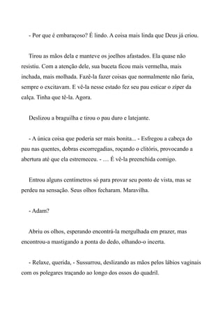 - Por que é embaraçoso? É lindo. A coisa mais linda que Deus já criou.
Tirou as mãos dela e manteve os joelhos afastados. Ela quase não
resistiu. Com a atenção dele, sua buceta ficou mais vermelha, mais
inchada, mais molhada. Fazê-la fazer coisas que normalmente não faria,
sempre o excitavam. E vê-la nesse estado fez seu pau esticar o zíper da
calça. Tinha que tê-la. Agora.
Deslizou a braguilha e tirou o pau duro e latejante.
- A única coisa que poderia ser mais bonita... - Esfregou a cabeça do
pau nas quentes, dobras escorregadias, roçando o clitóris, provocando a
abertura até que ela estremeceu. - … É vê-la preenchida comigo.
Entrou alguns centímetros só para provar seu ponto de vista, mas se
perdeu na sensação. Seus olhos fecharam. Maravilha.
- Adam?
Abriu os olhos, esperando encontrá-la mergulhada em prazer, mas
encontrou-a mastigando a ponta do dedo, olhando-o incerta.
- Relaxe, querida, - Sussurrou, deslizando as mãos pelos lábios vaginais
com os polegares traçando ao longo dos ossos do quadril.
 
