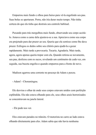Empurrou mais fundo e olhou para baixo para vê-la engolindo seu pau.
Suas bolas se apertaram. Porra, não iria durar muito tempo. Não tinha
certeza do que ela tinha que destruía seu controle habitual.
Puxando para trás mergulhou mais fundo, observando seu corpo aceitá-
lo. Amava como a carne dela ajustava-se a sua. Apreciava como seu corpo
era projetado para dar prazer ao seu. Queria que ela sentisse como lhe dava
prazer. Esfregou os dedos sobre seu clitóris para ajudá-la a gozar
rapidamente. Mais tarde a provocaria. Tocaria. Agradaria. Mais tarde,
agora, agora apenas queria trepar com ela. Quando retirou-se novamente,
seu pau, deslizou com os sucos, revelando um centímetro de cada vez, em
seguida, sua buceta engoliu-o quando empurrou para a frente de novo.
Madison agarrou uma corrente no pescoço de Adam e puxou.
- Adam! - Choramingou.
Ele desviou o olhar de onde seus corpos estavam unidos com perfeição
esplêndida. Ela não estava olhando para ele, seus olhos azuis horrorizados
se concentravam na janela lateral.
- Ele pode nos ver.
Eles estavam parados no trânsito. O motorista no carro ao lado estava
olhando diretamente para eles. Adam sabia que não havia nenhuma
 