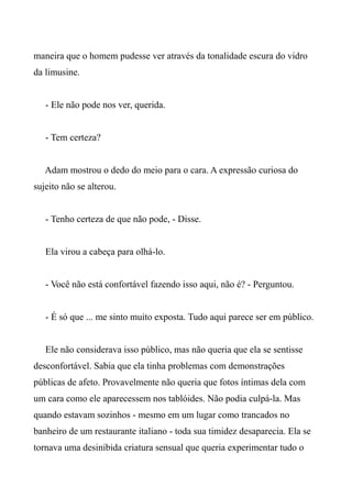 maneira que o homem pudesse ver através da tonalidade escura do vidro
da limusine.
- Ele não pode nos ver, querida.
- Tem certeza?
Adam mostrou o dedo do meio para o cara. A expressão curiosa do
sujeito não se alterou.
- Tenho certeza de que não pode, - Disse.
Ela virou a cabeça para olhá-lo.
- Você não está confortável fazendo isso aqui, não é? - Perguntou.
- É só que ... me sinto muito exposta. Tudo aqui parece ser em público.
Ele não considerava isso público, mas não queria que ela se sentisse
desconfortável. Sabia que ela tinha problemas com demonstrações
públicas de afeto. Provavelmente não queria que fotos íntimas dela com
um cara como ele aparecessem nos tablóides. Não podia culpá-la. Mas
quando estavam sozinhos - mesmo em um lugar como trancados no
banheiro de um restaurante italiano - toda sua timidez desaparecia. Ela se
tornava uma desinibida criatura sensual que queria experimentar tudo o
 