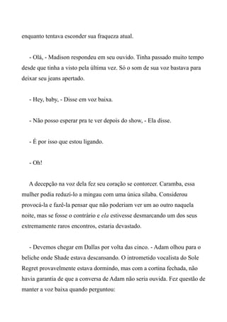 enquanto tentava esconder sua fraqueza atual.
- Olá, - Madison respondeu em seu ouvido. Tinha passado muito tempo
desde que tinha a visto pela última vez. Só o som de sua voz bastava para
deixar seu jeans apertado.
- Hey, baby, - Disse em voz baixa.
- Não posso esperar pra te ver depois do show, - Ela disse.
- É por isso que estou ligando.
- Oh!
A decepção na voz dela fez seu coração se contorcer. Caramba, essa
mulher podia reduzí-lo a mingau com uma única sílaba. Considerou
provocá-la e fazê-la pensar que não poderiam ver um ao outro naquela
noite, mas se fosse o contrário e ela estivesse desmarcando um dos seus
extremamente raros encontros, estaria devastado.
- Devemos chegar em Dallas por volta das cinco. - Adam olhou para o
beliche onde Shade estava descansando. O intrometido vocalista do Sole
Regret provavelmente estava dormindo, mas com a cortina fechada, não
havia garantia de que a conversa de Adam não seria ouvida. Fez questão de
manter a voz baixa quando perguntou:
 