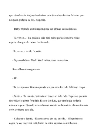 que ele oferecia. As janelas deviam estar fazendo-a hesitar. Mesmo que
ninguém pudesse vê-los, ela podia.
- Baby, prometo que ninguém pode ver através dessas janelas.
- Talvez se... - Ela puxou a saia para baixo para esconder a visão
espetacular que ele estava desfrutando.
Ele puxou o tecido de volta.
- Seja cuidadosa, Madi. Você vai ter porra no vestido.
Seus olhos se arregalaram.
- Oh.
Ela o empurrou. Gemeu quando seu pau caiu livre do delicioso corpo.
- Sente, - Ela insistiu, batendo no banco ao lado dela. Esperava que não
fosse fazê-lo gozar fora dela. Estava tão duro, que temia que poderia
estourar a pele. Quando se instalou no assento ao lado dela, ela montou seu
colo, de frente para ele.
- Coloque-o dentro, - Ela sussurrou em seu ouvido. - Ninguém será
capaz de ver que você está dentro de mim, debaixo da minha saia.
 