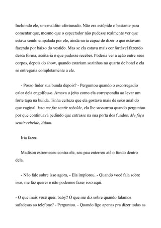 Incluindo ele, um-maldito-afortunado. Não era estúpido o bastante para
comentar que, mesmo que o espectador não pudesse realmente ver que
estava sendo empalada por ele, ainda seria capaz de dizer o que estavam
fazendo por baixo do vestido. Mas se ela estava mais confortável fazendo
dessa forma, aceitaria o que pudesse receber. Poderia ver a ação entre seus
corpos, depois do show, quando estariam sozinhos no quarto de hotel e ela
se entregaria completamente a ele.
- Posso fuder sua bunda depois? - Perguntou quando o escorregadio
calor dela engolfou-o. Amava o jeito como ela correspondia ao levar um
forte tapa na bunda. Tinha certeza que ela gostava mais de sexo anal do
que vaginal. Isso me faz sentir rebelde, ela lhe sussurrou quando perguntou
por que continuava pedindo que entrasse na sua porta dos fundos. Me faça
sentir rebelde, Adam.
Iria fazer.
Madison estremeceu contra ele, seu pau enterrou até o fundo dentro
dela.
- Não fale sobre isso agora, - Ela implorou. - Quando você fala sobre
isso, me faz querer e não podemos fazer isso aqui.
- O que mais você quer, baby? O que me diz sobre quando falamos
safadesas ao telefone? - Perguntou. - Quando ligo apenas pra dizer todas as
 