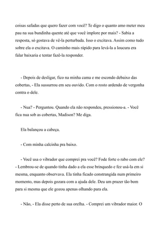 coisas safadas que quero fazer com você? Te digo o quanto amo meter meu
pau na sua bundinha quente até que você implore por mais? - Sabia a
resposta, só gostava de vê-la perturbada. Isso o excitava. Assim como tudo
sobre ela o excitava. O caminho mais rápido para levá-la a loucura era
falar baixaria e tentar fazê-la responder.
- Depois de desligar, fico na minha cama e me escondo debaixo das
cobertas, - Ela sussurrou em seu ouvido. Com o rosto ardendo de vergonha
contra o dele.
- Nua? - Perguntou. Quando ela não respondeu, pressionou-a. - Você
fica nua sob as cobertas, Madison? Me diga.
Ela balançou a cabeça.
- Com minha calcinha pra baixo.
- Você usa o vibrador que comprei pra você? Fode forte o rabo com ele?
- Lembrou-se de quando tinha dado a ela esse brinquedo e fez usá-la em si
mesma, enquanto observava. Ela tinha ficado constrangida num primeiro
momento, mas depois gozara com a ajuda dele. Deu um prazer tão bom
para si mesma que ele gozou apenas olhando para ela.
- Não, - Ela disse perto de sua orelha. - Comprei um vibrador maior. O
 