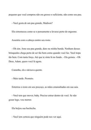 pequeno que você comprou não era grosso o suficiente, não como seu pau.
- Você gosta de um pau grande, Madison?
Ela estremeceu como se o pensamento a levasse perto do orgasmo.
Assentiu com a cabeça contro seu rosto.
- Oh sim. Amo seu pau grande, duro na minha bunda. Nenhum desses
brinquedos chega perto de ser tão bom como quando você faz. Você trepa
tão bem. Com tanta força. Até que te sinto lá no fundo. - Ela gemeu. - Oh
Deus, Adam, quero você lá agora.
Caramba, ela o deixava quente.
- Mais tarde. Prometo.
Enterrou o rosto em seu pescoço, as mãos emaranhadas em sua saia.
- Você tem que mover, baby. Preciso entrar dentro de você. Se não
gozar logo, vou morrer.
Ela beijou sua bochecha.
- Você tem certeza que ninguém pode nos ver aqui.
 