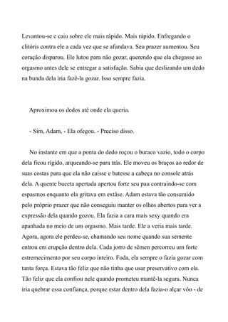 Levantou-se e caiu sobre ele mais rápido. Mais rápido. Enfregando o
clitóris contra ele a cada vez que se afundava. Seu prazer aumentou. Seu
coração disparou. Ele lutou para não gozar, querendo que ela chegasse ao
orgasmo antes dele se entregar a satisfação. Sabia que deslizando um dedo
na bunda dela iria fazê-la gozar. Isso sempre fazia.
Aproximou os dedos até onde ela queria.
- Sim, Adam, - Ela ofegou. - Preciso disso.
No instante em que a ponta do dedo roçou o buraco vazio, todo o corpo
dela ficou rígido, arqueando-se para trás. Ele moveu os braços ao redor de
suas costas para que ela não caísse e batesse a cabeça no console atrás
dela. A quente buceta apertada apertou forte seu pau contraindo-se com
espasmos enquanto ela gritava em extâse. Adam estava tão consumido
pelo próprio prazer que não conseguiu manter os olhos abertos para ver a
expressão dela quando gozou. Ela fazia a cara mais sexy quando era
apanhada no meio de um orgasmo. Mais tarde. Ele a veria mais tarde.
Agora, agora ele perdeu-se, chamando seu nome quando sua semente
entrou em erupção dentro dela. Cada jorro de sêmen percorreu um forte
estremecimento por seu corpo inteiro. Foda, ela sempre o fazia gozar com
tanta força. Estava tão feliz que não tinha que usar preservativo com ela.
Tão feliz que ela confiou nele quando prometeu mantê-la segura. Nunca
iria quebrar essa confiança, porque estar dentro dela fazia-o alçar vôo - de
 