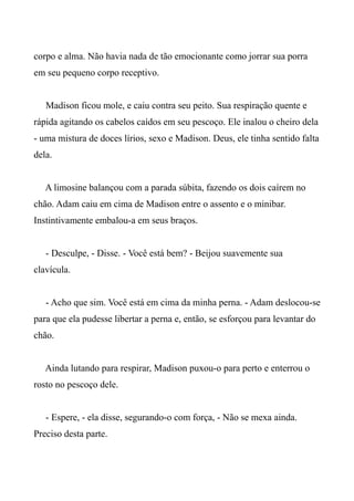 corpo e alma. Não havia nada de tão emocionante como jorrar sua porra
em seu pequeno corpo receptivo.
Madison ficou mole, e caiu contra seu peito. Sua respiração quente e
rápida agitando os cabelos caídos em seu pescoço. Ele inalou o cheiro dela
- uma mistura de doces lírios, sexo e Madison. Deus, ele tinha sentido falta
dela.
A limosine balançou com a parada súbita, fazendo os dois caírem no
chão. Adam caiu em cima de Madison entre o assento e o minibar.
Instintivamente embalou-a em seus braços.
- Desculpe, - Disse. - Você está bem? - Beijou suavemente sua
clavícula.
- Acho que sim. Você está em cima da minha perna. - Adam deslocou-se
para que ela pudesse libertar a perna e, então, se esforçou para levantar do
chão.
Ainda lutando para respirar, Madison puxou-o para perto e enterrou o
rosto no pescoço dele.
- Espere, - ela disse, segurando-o com força, - Não se mexa ainda.
Preciso desta parte.
 