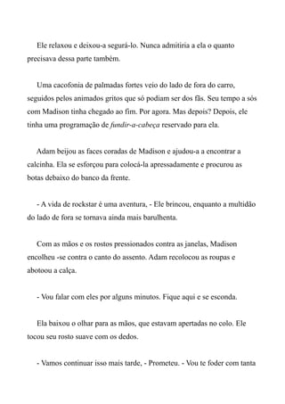 Ele relaxou e deixou-a segurá-lo. Nunca admitiria a ela o quanto
precisava dessa parte também.
Uma cacofonia de palmadas fortes veio do lado de fora do carro,
seguidos pelos animados gritos que só podiam ser dos fãs. Seu tempo a sós
com Madison tinha chegado ao fim. Por agora. Mas depois? Depois, ele
tinha uma programação de fundir-a-cabeça reservado para ela.
Adam beijou as faces coradas de Madison e ajudou-a a encontrar a
calcinha. Ela se esforçou para colocá-la apressadamente e procurou as
botas debaixo do banco da frente.
- A vida de rockstar é uma aventura, - Ele brincou, enquanto a multidão
do lado de fora se tornava ainda mais barulhenta.
Com as mãos e os rostos pressionados contra as janelas, Madison
encolheu -se contra o canto do assento. Adam recolocou as roupas e
abotoou a calça.
- Vou falar com eles por alguns minutos. Fique aqui e se esconda.
Ela baixou o olhar para as mãos, que estavam apertadas no colo. Ele
tocou seu rosto suave com os dedos.
- Vamos continuar isso mais tarde, - Prometeu. - Vou te foder com tanta
 