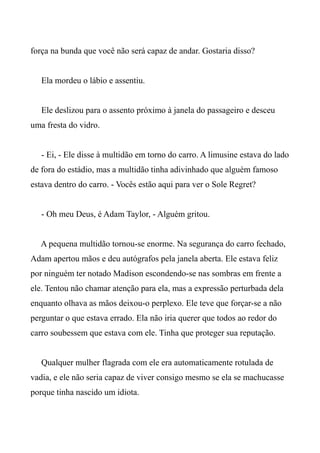 força na bunda que você não será capaz de andar. Gostaria disso?
Ela mordeu o lábio e assentiu.
Ele deslizou para o assento próximo à janela do passageiro e desceu
uma fresta do vidro.
- Ei, - Ele disse à multidão em torno do carro. A limusine estava do lado
de fora do estádio, mas a multidão tinha adivinhado que alguém famoso
estava dentro do carro. - Vocês estão aqui para ver o Sole Regret?
- Oh meu Deus, é Adam Taylor, - Alguém gritou.
A pequena multidão tornou-se enorme. Na segurança do carro fechado,
Adam apertou mãos e deu autógrafos pela janela aberta. Ele estava feliz
por ninguém ter notado Madison escondendo-se nas sombras em frente a
ele. Tentou não chamar atenção para ela, mas a expressão perturbada dela
enquanto olhava as mãos deixou-o perplexo. Ele teve que forçar-se a não
perguntar o que estava errado. Ela não iria querer que todos ao redor do
carro soubessem que estava com ele. Tinha que proteger sua reputação.
Qualquer mulher flagrada com ele era automaticamente rotulada de
vadia, e ele não seria capaz de viver consigo mesmo se ela se machucasse
porque tinha nascido um idiota.
 