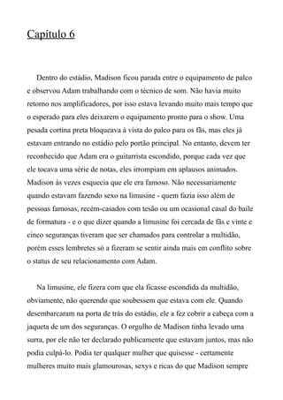 Capítulo 6
Dentro do estádio, Madison ficou parada entre o equipamento de palco
e observou Adam trabalhando com o técnico de som. Não havia muito
retorno nos amplificadores, por isso estava levando muito mais tempo que
o esperado para eles deixarem o equipamento pronto para o show. Uma
pesada cortina preta bloqueava à vista do palco para os fãs, mas eles já
estavam entrando no estádio pelo portão principal. No entanto, devem ter
reconhecido que Adam era o guitarrista escondido, porque cada vez que
ele tocava uma série de notas, eles irrompiam em aplausos animados.
Madison às vezes esquecia que ele era famoso. Não necessariamente
quando estavam fazendo sexo na limusine - quem fazia isso além de
pessoas famosas, recém-casados com tesão ou um ocasional casal do baile
de formatura - e o que dizer quando a limusine foi cercada de fãs e vinte e
cinco seguranças tiveram que ser chamados para controlar a multidão,
porém esses lembretes só a fizeram se sentir ainda mais em conflito sobre
o status de seu relacionamento com Adam.
Na limusine, ele fizera com que ela ficasse escondida da multidão,
obviamente, não querendo que soubessem que estava com ele. Quando
desembarcaram na porta de trás do estádio, ele a fez cobrir a cabeça com a
jaqueta de um dos seguranças. O orgulho de Madison tinha levado uma
surra, por ele não ter declarado publicamente que estavam juntos, mas não
podia culpá-lo. Podia ter qualquer mulher que quisesse - certamente
mulheres muito mais glamourosas, sexys e ricas do que Madison sempre
 