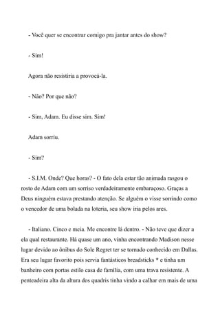 - Você quer se encontrar comigo pra jantar antes do show?
- Sim!
Agora não resistiria a provocá-la.
- Não? Por que não?
- Sim, Adam. Eu disse sim. Sim!
Adam sorriu.
- Sim?
- S.I.M. Onde? Que horas? - O fato dela estar tão animada rasgou o
rosto de Adam com um sorriso verdadeiramente embaraçoso. Graças a
Deus ninguém estava prestando atenção. Se alguém o visse sorrindo como
o vencedor de uma bolada na loteria, seu show iria pelos ares.
- Italiano. Cinco e meia. Me encontre lá dentro. - Não teve que dizer a
ela qual restaurante. Há quase um ano, vinha encontrando Madison nesse
lugar devido ao ônibus do Sole Regret ter se tornado conhecido em Dallas.
Era seu lugar favorito pois servia fantásticos breadsticks * e tinha um
banheiro com portas estilo casa de família, com uma trava resistente. A
penteadeira alta da altura dos quadris tinha vindo a calhar em mais de uma
 