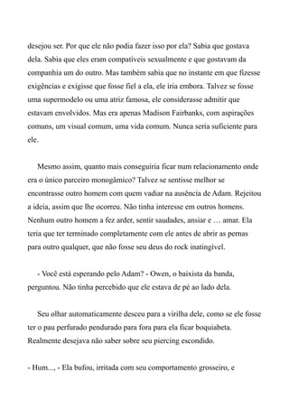 desejou ser. Por que ele não podia fazer isso por ela? Sabia que gostava
dela. Sabia que eles eram compatíveis sexualmente e que gostavam da
companhia um do outro. Mas também sabia que no instante em que fizesse
exigências e exigisse que fosse fiel a ela, ele iria embora. Talvez se fosse
uma supermodelo ou uma atriz famosa, ele considerasse admitir que
estavam envolvidos. Mas era apenas Madison Fairbanks, com aspirações
comuns, um visual comum, uma vida comum. Nunca seria suficiente para
ele.
Mesmo assim, quanto mais conseguiria ficar num relacionamento onde
era o único parceiro monogâmico? Talvez se sentisse melhor se
encontrasse outro homem com quem vadiar na ausência de Adam. Rejeitou
a ideia, assim que lhe ocorreu. Não tinha interesse em outros homens.
Nenhum outro homem a fez arder, sentir saudades, ansiar e … amar. Ela
teria que ter terminado completamente com ele antes de abrir as pernas
para outro qualquer, que não fosse seu deus do rock inatingível.
- Você está esperando pelo Adam? - Owen, o baixista da banda,
perguntou. Não tinha percebido que ele estava de pé ao lado dela.
Seu olhar automaticamente desceu para a virilha dele, como se ele fosse
ter o pau perfurado pendurado para fora para ela ficar boquiabeta.
Realmente desejava não saber sobre seu piercing escondido.
- Hum..., - Ela bufou, irritada com seu comportamento grosseiro, e
 