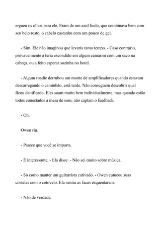 ergueu os olhos para ele. Eram de um azul lindo, que combinava bem com
seu belo rosto, o cabelo castanho com um pouco de gel.
- Sim. Ele não imaginou que levaria tanto tempo. - Caso contrário,
provavelmente a teria escondido em algum camarim com um saco na
cabeça, ou a feito esperar sozinha no hotel.
- Algum roadie derrubou um monte de amplificadores quando estavam
descarregando o caminhão, está tarde. Não conseguem descobrir qual
ficou danificado. Eles soam muito bem individualmente, mas quando estão
todos conectados à mesa de som, não captam o feedback.
- Oh.
Owen riu.
- Parece que você se importa.
- É interessante, - Ela disse. - Não sei muito sobre música.
- Só como manter um guitarrista cativado. - Owen cutucou suas
costelas com o cotovelo. Ela sentiu as faces esquentarem.
- Não de verdade.
 