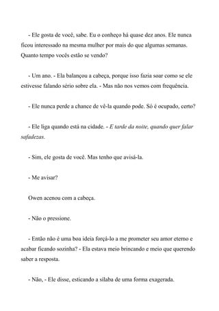 - Ele gosta de você, sabe. Eu o conheço há quase dez anos. Ele nunca
ficou interessado na mesma mulher por mais do que algumas semanas.
Quanto tempo vocês estão se vendo?
- Um ano. - Ela balançou a cabeça, porque isso fazia soar como se ele
estivesse falando sério sobre ela. - Mas não nos vemos com frequência.
- Ele nunca perde a chance de vê-la quando pode. Só é ocupado, certo?
- Ele liga quando está na cidade. - E tarde da noite, quando quer falar
safadezas.
- Sim, ele gosta de você. Mas tenho que avisá-la.
- Me avisar?
Owen acenou com a cabeça.
- Não o pressione.
- Então não é uma boa ideia forçá-lo a me prometer seu amor eterno e
acabar ficando sozinha? - Ela estava meio brincando e meio que querendo
saber a resposta.
- Não, - Ele disse, esticando a sílaba de uma forma exagerada.
 