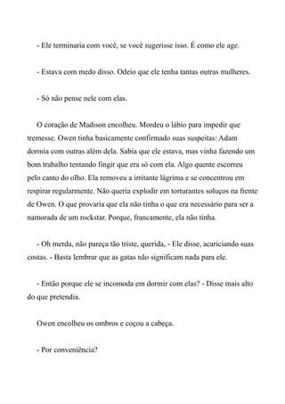 - Ele terminaria com você, se você sugerisse isso. É como ele age.
- Estava com medo disso. Odeio que ele tenha tantas outras mulheres.
- Só não pense nele com elas.
O coração de Madison encolheu. Mordeu o lábio para impedir que
tremesse. Owen tinha basicamente confirmado suas suspeitas: Adam
dormia com outras além dela. Sabia que ele estava, mas vinha fazendo um
bom trabalho tentando fingir que era só com ela. Algo quente escorreu
pelo canto do olho. Ela removeu a irritante lágrima e se concentrou em
respirar regularmente. Não queria explodir em torturantes soluços na frente
de Owen. O que provaria que ela não tinha o que era necessário para ser a
namorada de um rockstar. Porque, francamente, ela não tinha.
- Oh merda, não pareça tão triste, querida, - Ele disse, acariciando suas
costas. - Basta lembrar que as gatas não significam nada para ele.
- Então porque ele se incomoda em dormir com elas? - Disse mais alto
do que pretendia.
Owen encolheu os ombros e coçou a cabeça.
- Por conveniência?
 