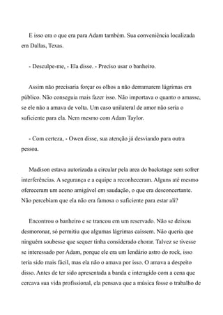 E isso era o que era para Adam também. Sua conveniência localizada
em Dallas, Texas.
- Desculpe-me, - Ela disse. - Preciso usar o banheiro.
Assim não precisaria forçar os olhos a não derramarem lágrimas em
público. Não conseguia mais fazer isso. Não importava o quanto o amasse,
se ele não a amava de volta. Um caso unilateral de amor não seria o
suficiente para ela. Nem mesmo com Adam Taylor.
- Com certeza, - Owen disse, sua atenção já desviando para outra
pessoa.
Madison estava autorizada a circular pela area do backstage sem sofrer
interferências. A segurança e a equipe a reconheceram. Alguns até mesmo
ofereceram um aceno amigável em saudação, o que era desconcertante.
Não percebiam que ela não era famosa o suficiente para estar ali?
Encontrou o banheiro e se trancou em um reservado. Não se deixou
desmoronar, só permitiu que algumas lágrimas caíssem. Não queria que
ninguém soubesse que sequer tinha considerado chorar. Talvez se tivesse
se interessado por Adam, porque ele era um lendário astro do rock, isso
teria sido mais fácil, mas ela não o amava por isso. O amava a despeito
disso. Antes de ter sido apresentada a banda e interagido com a cena que
cercava sua vida profissional, ela pensava que a música fosse o trabalho de
 