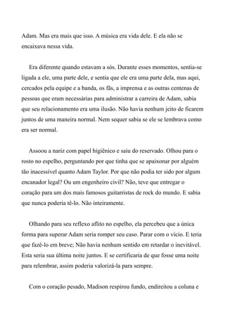 Adam. Mas era mais que isso. A música era vida dele. E ela não se
encaixava nessa vida.
Era diferente quando estavam a sós. Durante esses momentos, sentia-se
ligada a ele, uma parte dele, e sentia que ele era uma parte dela, mas aqui,
cercados pela equipe e a banda, os fãs, a imprensa e as outras centenas de
pessoas que eram necessárias para administrar a carreira de Adam, sabia
que seu relacionamento era uma ilusão. Não havia nenhum jeito de ficarem
juntos de uma maneira normal. Nem sequer sabia se ele se lembrava como
era ser normal.
Assoou a nariz com papel higiênico e saiu do reservado. Olhou para o
rosto no espelho, perguntando por que tinha que se apaixonar por alguém
tão inacessível quanto Adam Taylor. Por que não podia ter sido por algum
encanador legal? Ou um engenheiro civil? Não, teve que entregar o
coração para um dos mais famosos guitarristas de rock do mundo. E sabia
que nunca poderia tê-lo. Não inteiramente.
Olhando para seu reflexo aflito no espelho, ela percebeu que a única
forma para superar Adam seria romper seu caso. Parar com o vício. E teria
que fazê-lo em breve; Não havia nenhum sentido em retardar o inevitável.
Esta seria sua última noite juntos. E se certificaria de que fosse uma noite
para relembrar, assim poderia valorizá-la para sempre.
Com o coração pesado, Madison respirou fundo, endireitou a coluna e
 