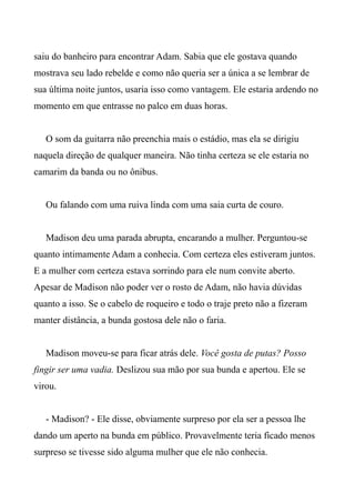 saiu do banheiro para encontrar Adam. Sabia que ele gostava quando
mostrava seu lado rebelde e como não queria ser a única a se lembrar de
sua última noite juntos, usaria isso como vantagem. Ele estaria ardendo no
momento em que entrasse no palco em duas horas.
O som da guitarra não preenchia mais o estádio, mas ela se dirigiu
naquela direção de qualquer maneira. Não tinha certeza se ele estaria no
camarim da banda ou no ônibus.
Ou falando com uma ruiva linda com uma saia curta de couro.
Madison deu uma parada abrupta, encarando a mulher. Perguntou-se
quanto intimamente Adam a conhecia. Com certeza eles estiveram juntos.
E a mulher com certeza estava sorrindo para ele num convite aberto.
Apesar de Madison não poder ver o rosto de Adam, não havia dúvidas
quanto a isso. Se o cabelo de roqueiro e todo o traje preto não a fizeram
manter distância, a bunda gostosa dele não o faria.
Madison moveu-se para ficar atrás dele. Você gosta de putas? Posso
fingir ser uma vadia. Deslizou sua mão por sua bunda e apertou. Ele se
virou.
- Madison? - Ele disse, obviamente surpreso por ela ser a pessoa lhe
dando um aperto na bunda em público. Provavelmente teria ficado menos
surpreso se tivesse sido alguma mulher que ele não conhecia.
 