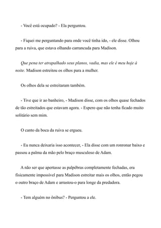 - Você está ocupado? - Ela perguntou.
- Fiquei me perguntando para onde você tinha ido, - ele disse. Olhou
para a ruiva, que estava olhando carrancuda para Madison.
Que pena ter atrapalhado seus planos, vadia, mas ele é meu hoje à
noite. Madison estreitou os olhos para a mulher.
Os olhos dela se estreitaram também.
- Tive que ir ao banheiro, - Madison disse, com os olhos quase fechados
de tão estreitados que estavam agora. - Espero que não tenha ficado muito
solitário sem mim.
O canto da boca da ruiva se ergueu.
- Eu nunca deixaria isso acontecer, - Ela disse com um ronronar baixo e
passou a palma da mão pelo braço musculoso de Adam.
A não ser que apertasse as palpébras completamente fechadas, era
fisicamente impossível para Madison estreitar mais os olhos, então pegou
o outro braço de Adam e arrastou-o para longe da predadora.
- Tem alguém no ônibus? - Perguntou a ele.
 