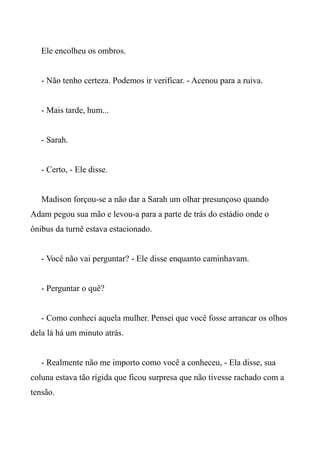 Ele encolheu os ombros.
- Não tenho certeza. Podemos ir verificar. - Acenou para a ruiva.
- Mais tarde, hum...
- Sarah.
- Certo, - Ele disse.
Madison forçou-se a não dar a Sarah um olhar presunçoso quando
Adam pegou sua mão e levou-a para a parte de trás do estádio onde o
ônibus da turnê estava estacionado.
- Você não vai perguntar? - Ele disse enquanto caminhavam.
- Perguntar o quê?
- Como conheci aquela mulher. Pensei que você fosse arrancar os olhos
dela lá há um minuto atrás.
- Realmente não me importo como você a conheceu, - Ela disse, sua
coluna estava tão rígida que ficou surpresa que não tivesse rachado com a
tensão.
 