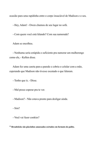 ocasião para uma rapidinha entre o corpo insaciável de Madison e o seu.
- Hey, Adam! - Owen chamou de seu lugar no sofá.
- Com quem você está falando? Com sua namorada?
Adam se encolheu.
- Nenhuma seria estúpida o suficiente pra namorar um mulherengo
como ele, - Kellen disse.
Adam fez uma careta para a parede e cobriu o celular com a mão,
esperando que Madison não tivesse escutado o que falaram.
- Tenho que ir, - Disse.
- Mal posso esperar pra te ver.
- Madison? - Não estava pronto para desligar ainda.
- Sim?
- Você vai fazer cookies?
* Breadsticks são pãezinhos amassados cortados em formato de palito.
 