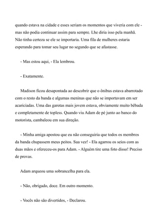 quando estava na cidade e esses seriam os momentos que viveria com ele -
mas não podia continuar assim para sempre. Lhe diria isso pela manhã.
Não tinha certeza se ele se importaria. Uma fila de mulheres estaria
esperando para tomar seu lugar no segundo que se afastasse.
- Mas estou aqui, - Ela lembrou.
- Exatamente.
Madison ficou desapontada ao descobrir que o ônibus estava abarrotado
com o resto da banda e algumas meninas que não se importavam em ser
acariciadas. Uma das garotas mais jovem estava, obviamente muito bêbada
e completamente de topless. Quando viu Adam de pé junto ao banco do
motorista, cambaleou em sua direção.
- Minha amiga apostou que eu não conseguiria que todos os membros
da banda chupassem meus peitos. Sua vez! - Ela agarrou os seios com as
duas mãos e ofereceu-os para Adam. - Alguém tire uma foto disso! Preciso
de provas.
Adam arqueou uma sobrancelha para ela.
- Não, obrigado, doce. Em outro momento.
- Vocês não são divertidos, - Declarou.
 