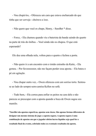 - Vou chupá-los, - Ofereceu um cara que estava encharcado do que
tinha que ser cerveja - cheirava a isso.
- Não quero que você os chupe, Henry, - SureBet * disse.
- Force, - Ela chamou quando viu o baterista da banda saindo do quarto
na parte de trás do ônibus. - Você ainda não os chupou. O que está
esperando?
Ele deu uma olhada nela, voltou para o quarto e fechou a porta.
- Não quero ir a um encontro com o irmão estranho da Katie, - Ela
gemeu. - Por favooooooor, não me façam perder essa aposta. - Ela bateu o
pé em agitação.
- Vou chupar outra vez, - Owen ofereceu com um sorriso torto. Sentou-
se ao lado do sempre-sem-camisa Kellen no sofá.
- Tudo bem, - Ela correu para enfiar os peitos na cara dele e não
pareceu se preocupar com a aposta quando a boca de Owen sugou seu
mamilo.
*SureBet são apostas esportivas, apostas sem riscos. São apenas formas diferentes de
designar um mesmo sistema de jogo: a aposta segura. A aposta segura é uma
combinação de apostas em que o jogador obtém lucros líquidos seja qual for o
resultado final do evento, cobrindo todos os eventuais resultados da aposta.
 