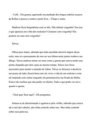 - Cuff, - Ela gemeu, agarrando um punhado dos longos cabelos escuros
de Kellen e puxou-o contra o peito livre. - Chupe o outro.
Madison ficou boquiaberta com os três. Não tinham vergonha? Era isso
o que aparecia em volta dos rockstars? Criaturas sem-vergonha? Ela
poderia ser uma sem-vergonha?
Talvez.
Olhou para Adam, sabendo que tinha decidido deixá-lo depois dessa
noite, mas só o pensamento de esta ser sua última noite juntos roubava seu
fôlego. Talvez pudesse tentar ser mais como a garota que estava tendo seus
peitos chupados por dois caras ao mesmo tempo. Talvez isso fosse
necessário para manter a atenção de Adam. Talvez se deixasse a decência
um pouco de lado, ficaria bem com ele viver a vida de um rockstar e com
ele trepando com outras enquanto ela permaneceria sua ficada de Dallas.
Estava tão confusa que não podia ver direito. Tudo o que podia ver era o
quanto o queria.
- Você quer ficar aqui? - Ele perguntou.
Armou-se de determinação e agarrou-o pela virilha, sabendo que corava
até a raiz dos cabelos, não tinha controle sobre isso. Mas tinha controle
sobre suas palavras.
 