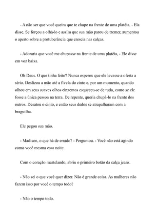 - A não ser que você queira que te chupe na frente de uma platéia, - Ela
disse. Se forçou a olhá-lo e assim que sua mão parou de tremer, aumentou
o aperto sobre a protuberância que crescia nas calças.
- Adoraria que você me chupasse na frente de uma platéia, - Ele disse
em voz baixa.
Oh Deus. O que tinha feito? Nunca esperou que ele levasse a oferta a
sério. Deslizou a mão até a fivela do cinto e, por um momento, quando
olhou em seus suaves olhos cinzentos esqueceu-se de tudo, como se ele
fosse a única pessoa na terra. De repente, queria chupá-lo na frente dos
outros. Desatou o cinto, e então seus dedos se atrapalharam com a
braguilha.
Ele pegou sua mão.
- Madison, o que há de errado? - Perguntou. - Você não está agindo
como você mesma essa noite.
Com o coração martelando, abriu o primeiro botão da calça jeans.
- Não sei o que você quer dizer. Não é grande coisa. As mulheres não
fazem isso por você o tempo todo?
- Não o tempo todo.
 
