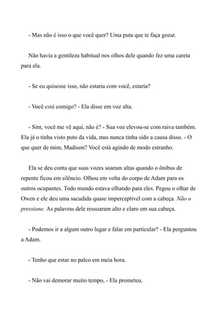 - Mas não é isso o que você quer? Uma puta que te faça gozar.
Não havia a gentileza habitual nos olhos dele quando fez uma careta
para ela.
- Se eu quisesse isso, não estaria com você, estaria?
- Você está comigo? - Ela disse em voz alta.
- Sim, você me vê aqui, não é? - Sua voz elevou-se com raiva também.
Ela já o tinha visto puto da vida, mas nunca tinha sido a causa disso. - O
que quer de mim, Madison? Você está agindo de modo estranho.
Ela se deu conta que suas vozes soaram altas quando o ônibus de
repente ficou em silêncio. Olhou em volta do corpo de Adam para os
outros ocupantes. Todo mundo estava olhando para eles. Pegou o olhar de
Owen e ele deu uma sacudida quase imperceptível com a cabeça. Não o
pressione. As palavras dele ressoaram alto e claro em sua cabeça.
- Podemos ir a algum outro lugar e falar em particular? - Ela perguntou
a Adam.
- Tenho que estar no palco em meia hora.
- Não vai demorar muito tempo, - Ela prometeu.
 