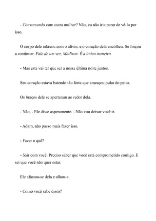 - Conversando com outra mulher? Não, eu não iria parar de vê-lo por
isso.
O corpo dele relaxou com o alívio, e o coração dela encolheu. Se forçou
a continuar. Fale de um vez, Madison. É a única maneira.
- Mas esta vai ter que ser a nossa última noite juntos.
Seu coração estava batendo tão forte que ameaçou pular do peito.
Os braços dele se apertaram ao redor dela.
- Não, - Ele disse asperamente. - Não vou deixar você ir.
- Adam, não posso mais fazer isso.
- Fazer o quê?
- Sair com você. Preciso saber que você está comprometido comigo. E
sei que você não quer estar.
Ele afastou-se dela e olhou-a.
- Como você sabe disso?
 
