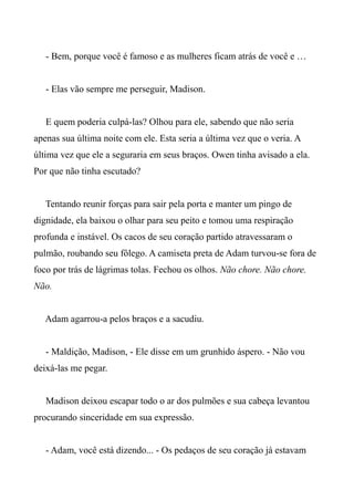 - Bem, porque você é famoso e as mulheres ficam atrás de você e …
- Elas vão sempre me perseguir, Madison.
E quem poderia culpá-las? Olhou para ele, sabendo que não seria
apenas sua última noite com ele. Esta seria a última vez que o veria. A
última vez que ele a seguraria em seus braços. Owen tinha avisado a ela.
Por que não tinha escutado?
Tentando reunir forças para sair pela porta e manter um pingo de
dignidade, ela baixou o olhar para seu peito e tomou uma respiração
profunda e instável. Os cacos de seu coração partido atravessaram o
pulmão, roubando seu fôlego. A camiseta preta de Adam turvou-se fora de
foco por trás de lágrimas tolas. Fechou os olhos. Não chore. Não chore.
Não.
Adam agarrou-a pelos braços e a sacudiu.
- Maldição, Madison, - Ele disse em um grunhido áspero. - Não vou
deixá-las me pegar.
Madison deixou escapar todo o ar dos pulmões e sua cabeça levantou
procurando sinceridade em sua expressão.
- Adam, você está dizendo... - Os pedaços de seu coração já estavam
 