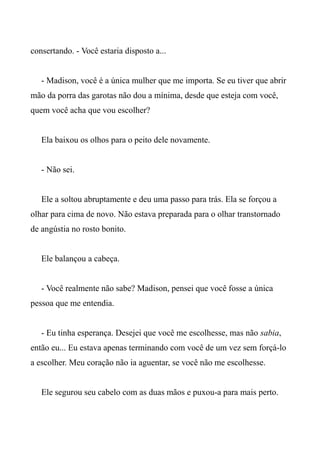 consertando. - Você estaria disposto a...
- Madison, você é a única mulher que me importa. Se eu tiver que abrir
mão da porra das garotas não dou a mínima, desde que esteja com você,
quem você acha que vou escolher?
Ela baixou os olhos para o peito dele novamente.
- Não sei.
Ele a soltou abruptamente e deu uma passo para trás. Ela se forçou a
olhar para cima de novo. Não estava preparada para o olhar transtornado
de angústia no rosto bonito.
Ele balançou a cabeça.
- Você realmente não sabe? Madison, pensei que você fosse a única
pessoa que me entendia.
- Eu tinha esperança. Desejei que você me escolhesse, mas não sabia,
então eu... Eu estava apenas terminando com você de um vez sem forçá-lo
a escolher. Meu coração não ia aguentar, se você não me escolhesse.
Ele segurou seu cabelo com as duas mãos e puxou-a para mais perto.
 