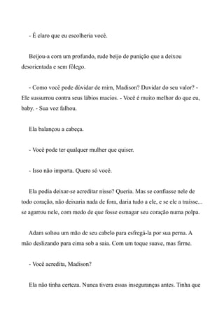 - É claro que eu escolheria você.
Beijou-a com um profundo, rude beijo de punição que a deixou
desorientada e sem fôlego.
- Como você pode dúvidar de mim, Madison? Duvidar do seu valor? -
Ele sussurrou contra seus lábios macios. - Você é muito melhor do que eu,
baby. - Sua voz falhou.
Ela balançou a cabeça.
- Você pode ter qualquer mulher que quiser.
- Isso não importa. Quero só você.
Ela podia deixar-se acreditar nisso? Queria. Mas se confiasse nele de
todo coração, não deixaria nada de fora, daria tudo a ele, e se ele a traísse...
se agarrou nele, com medo de que fosse esmagar seu coração numa polpa.
Adam soltou um mão de seu cabelo para esfregá-la por sua perna. A
mão deslizando para cima sob a saia. Com um toque suave, mas firme.
- Você acredita, Madison?
Ela não tinha certeza. Nunca tivera essas inseguranças antes. Tinha que
 