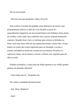 Ela riu suavemente.
- Não tem nem que perguntar, Adam. Eu já fiz.
Seus cookies crocantes de gengibre eram deliciosos de morrer, mas
principalmente adorava a ideia de vê-la fazendo-os para ele -
especialmente imaginá-la em um avental branco com babados, botas pretas
de cowboy e mais nada. Seus redondos seios macios estariam totalmente
expostos. Quando fosse virar e se inclinar para colocar os bolinhos no
forno, teria uma clara visão de sua espetacular bunda e muito mais. O laço
branco no centro das costas imploraria para ser desatado e revelar o
tesouro escondido na frente do avental em sua fantasia. Ou talvez se
suplicasse muito, ela levantasse o tecido e exibiria seus segredos para ele.
Misericórdia.
Perdido na fantasia, a calça jeans de Adam apertou-se na virilha quando
ganhou um tamanho adicional.
- Você ainda está aí? - Perguntou ela.
Ele voltou a realidade desinteressante.
- Sim. Hum, Madison?
- Sim?
 