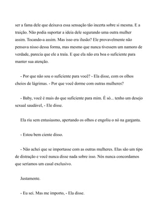 ser a fama dele que deixava essa sensação tão incerta sobre si mesma. E a
traição. Não podia suportar a ideia dele segurando uma outra mulher
assim. Tocando-a assim. Mas isso era ilusão? Ele provavelmente não
pensava nisso dessa forma, mas mesmo que nunca tivessem um namoro de
verdade, parecia que ele a traía. E que ela não era boa o suficiente para
manter sua atenção.
- Por que não sou o suficiente para você? - Ela disse, com os olhos
cheios de lágrimas. - Por que você dorme com outras mulheres?
- Baby, você é mais do que suficiente para mim. É só... tenho um desejo
sexual saudável, - Ele disse.
Ela riu sem entusiasmo, apertando os olhos e engoliu o nó na garganta.
- Estou bem ciente disso.
- Não achei que se importasse com as outras mulheres. Elas são um tipo
de distração e você nunca disse nada sobre isso. Nós nunca concordamos
que seríamos um casal exclusivo.
Justamente.
- Eu sei. Mas me importo, - Ela disse.
 
